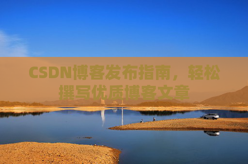 CSDN博客发布指南,轻松撰写优质博客文章 CSDN博客发布指南,轻松撰写优质博客文章